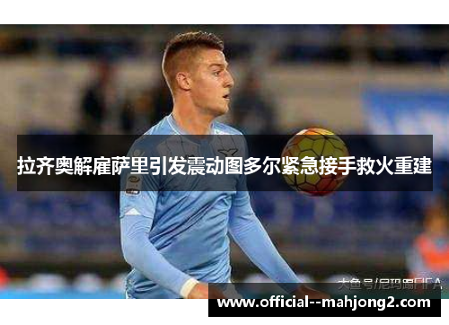 拉齐奥解雇萨里引发震动图多尔紧急接手救火重建