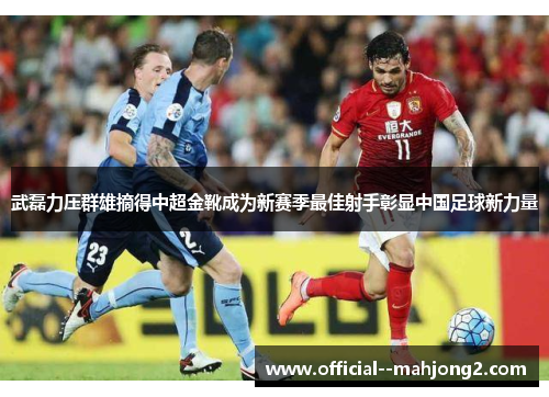武磊力压群雄摘得中超金靴成为新赛季最佳射手彰显中国足球新力量